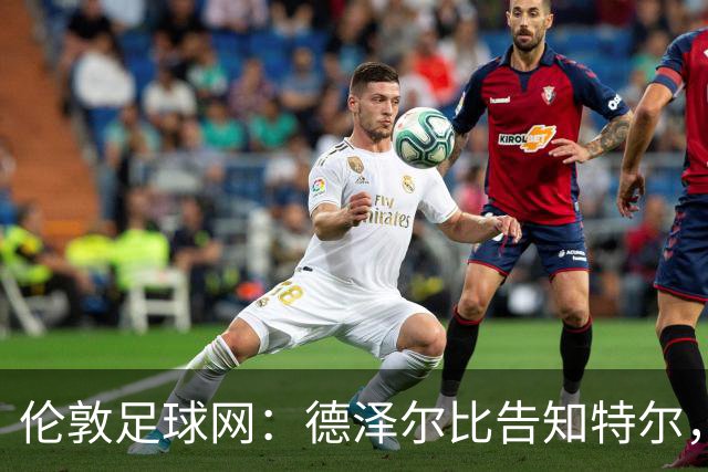 伦敦足球网：德泽尔比告知特尔，他下赛季将会得到重用